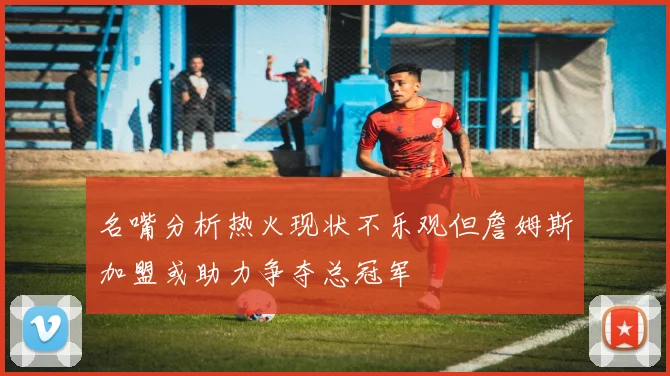 名嘴分析热火现状不乐观但詹姆斯加盟或助力争夺总冠军