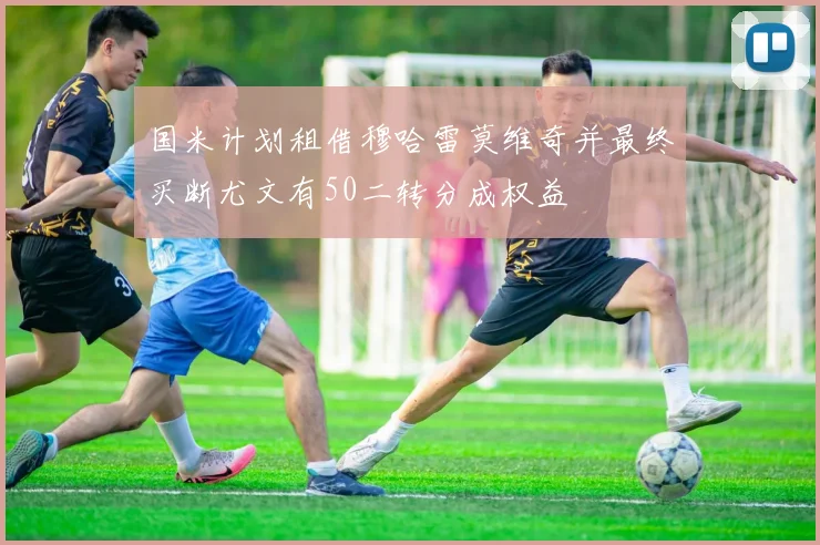 国米计划租借穆哈雷莫维奇并最终买断尤文有50二转分成权益