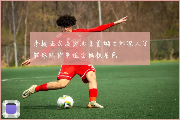 李楠正式成为北京首钢主帅深入了解球队背景适合执教角色