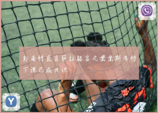 彭南特直言萨拉赫言之凿凿斯洛特下课已成共识