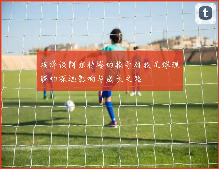 埃泽谈阿尔特塔的指导对我足球理解的深远影响与成长之路