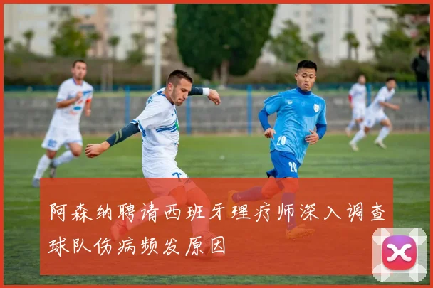 阿森纳聘请西班牙理疗师深入调查球队伤病频发原因