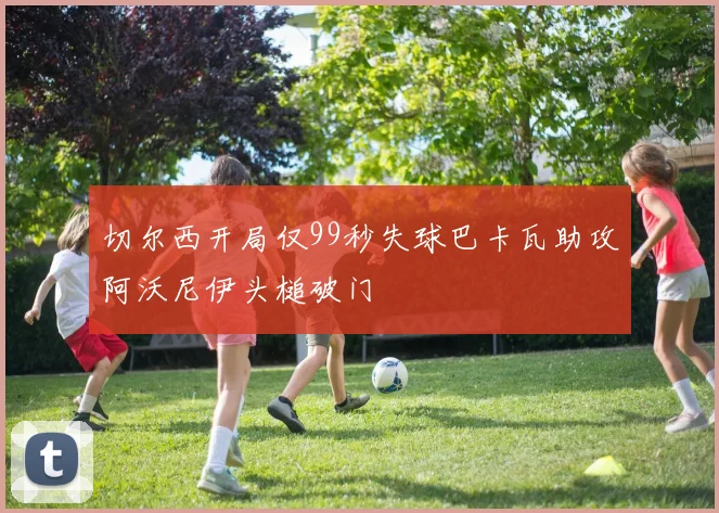 切尔西开局仅99秒失球巴卡瓦助攻阿沃尼伊头槌破门