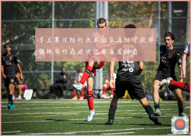 季后赛攻防对决文班亚马防守效率领跑布伦森进攻效率高居榜首