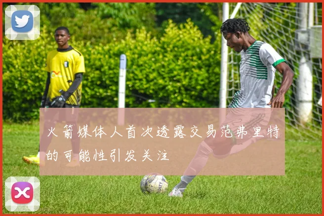 火箭媒体人首次透露交易范弗里特的可能性引发关注