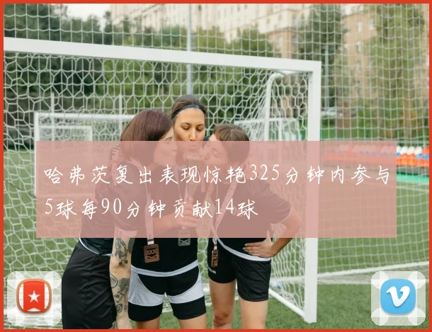 哈弗茨复出表现惊艳325分钟内参与5球每90分钟贡献14球