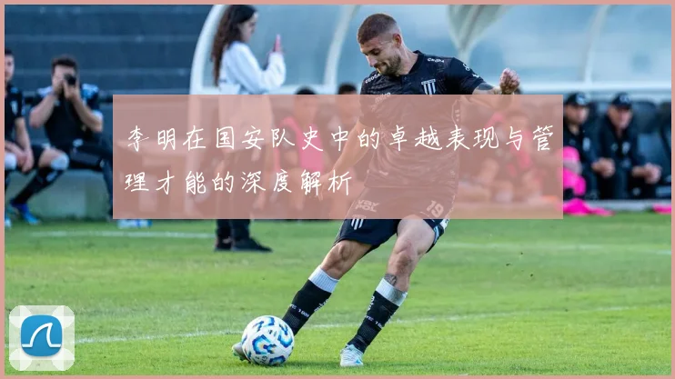 李明在国安队史中的卓越表现与管理才能的深度解析