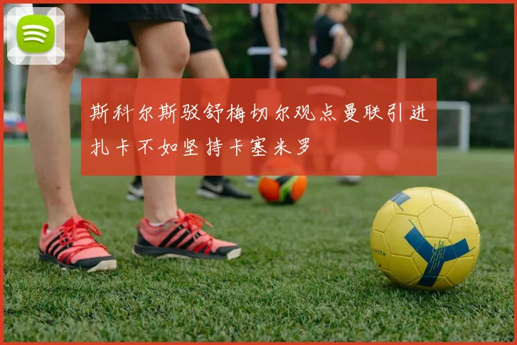 斯科尔斯驳舒梅切尔观点曼联引进扎卡不如坚持卡塞米罗