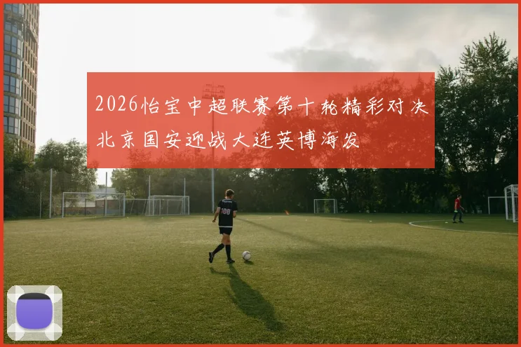2026怡宝中超联赛第十轮精彩对决北京国安迎战大连英博海发