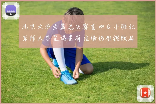 北京大学女篮总决赛首回合小胜北京师大李星诺虽有佳绩仍难挽败局