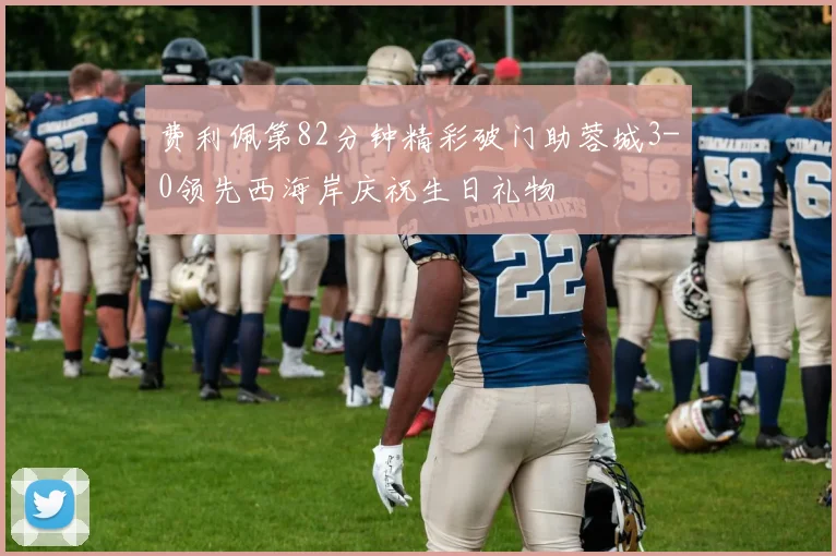 费利佩第82分钟精彩破门助蓉城3-0领先西海岸庆祝生日礼物