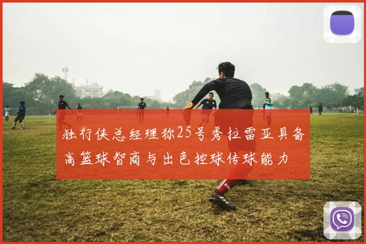 独行侠总经理称25号秀拉雷亚具备高篮球智商与出色控球传球能力
