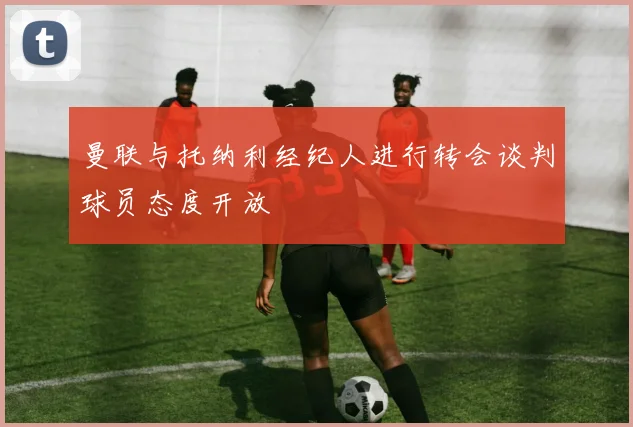 曼联与托纳利经纪人进行转会谈判球员态度开放