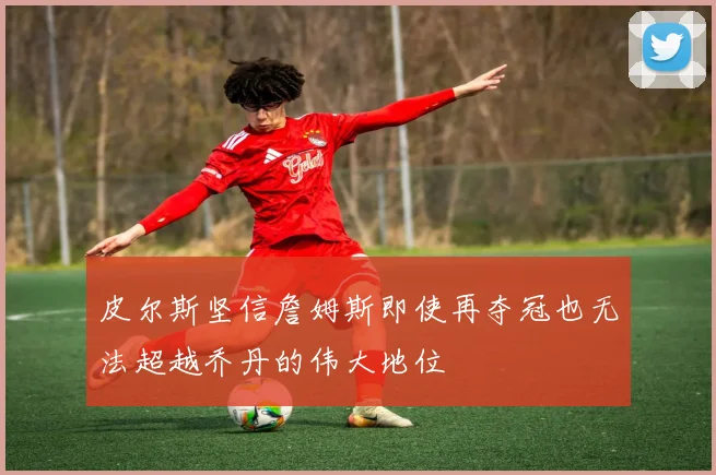 皮尔斯坚信詹姆斯即使再夺冠也无法超越乔丹的伟大地位
