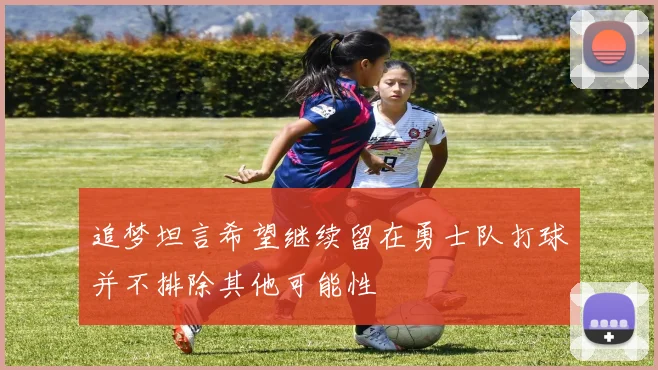 追梦坦言希望继续留在勇士队打球并不排除其他可能性