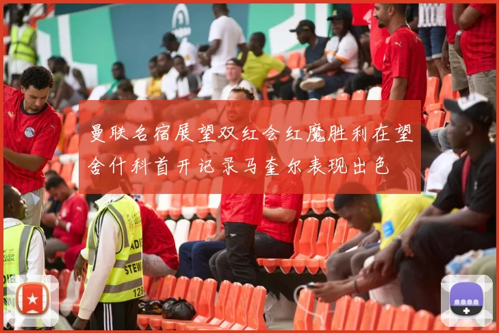 曼联名宿展望双红会红魔胜利在望舍什科首开记录马奎尔表现出色